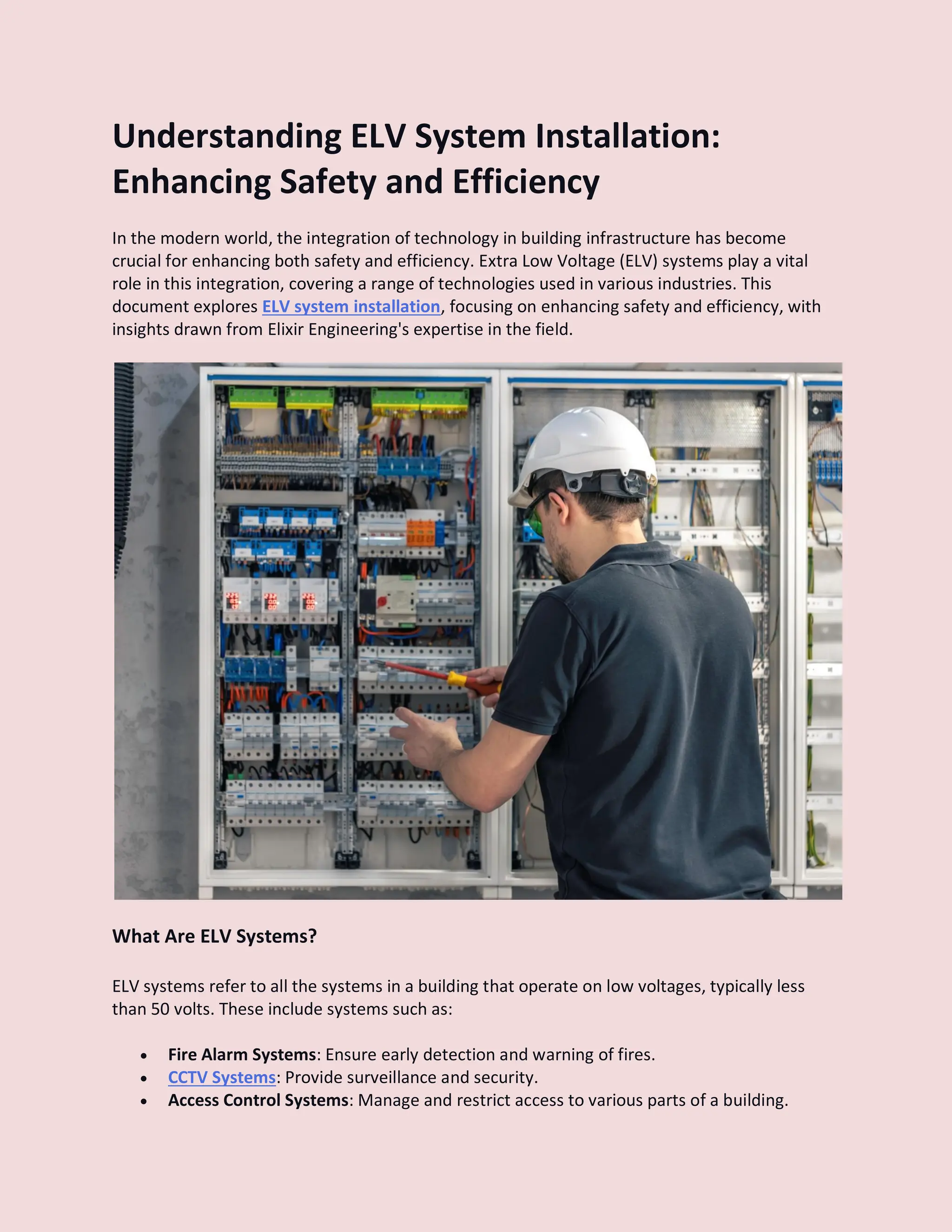 Understanding ELV System Installation:
Enhancing Safety and Efficiency
In the modern world, the integration of technology in building infrastructure has become
crucial for enhancing both safety and efficiency. Extra Low Voltage (ELV) systems play a vital
role in this integration, covering a range of technologies used in various industries. This
document explores ELV system installation, focusing on enhancing safety and efficiency, with
insights drawn from Elixir Engineering's expertise in the field.
What Are ELV Systems?
ELV systems refer to all the systems in a building that operate on low voltages, typically less
than 50 volts. These include systems such as:
 Fire Alarm Systems: Ensure early detection and warning of fires.
 CCTV Systems: Provide surveillance and security.
 Access Control Systems: Manage and restrict access to various parts of a building.
 