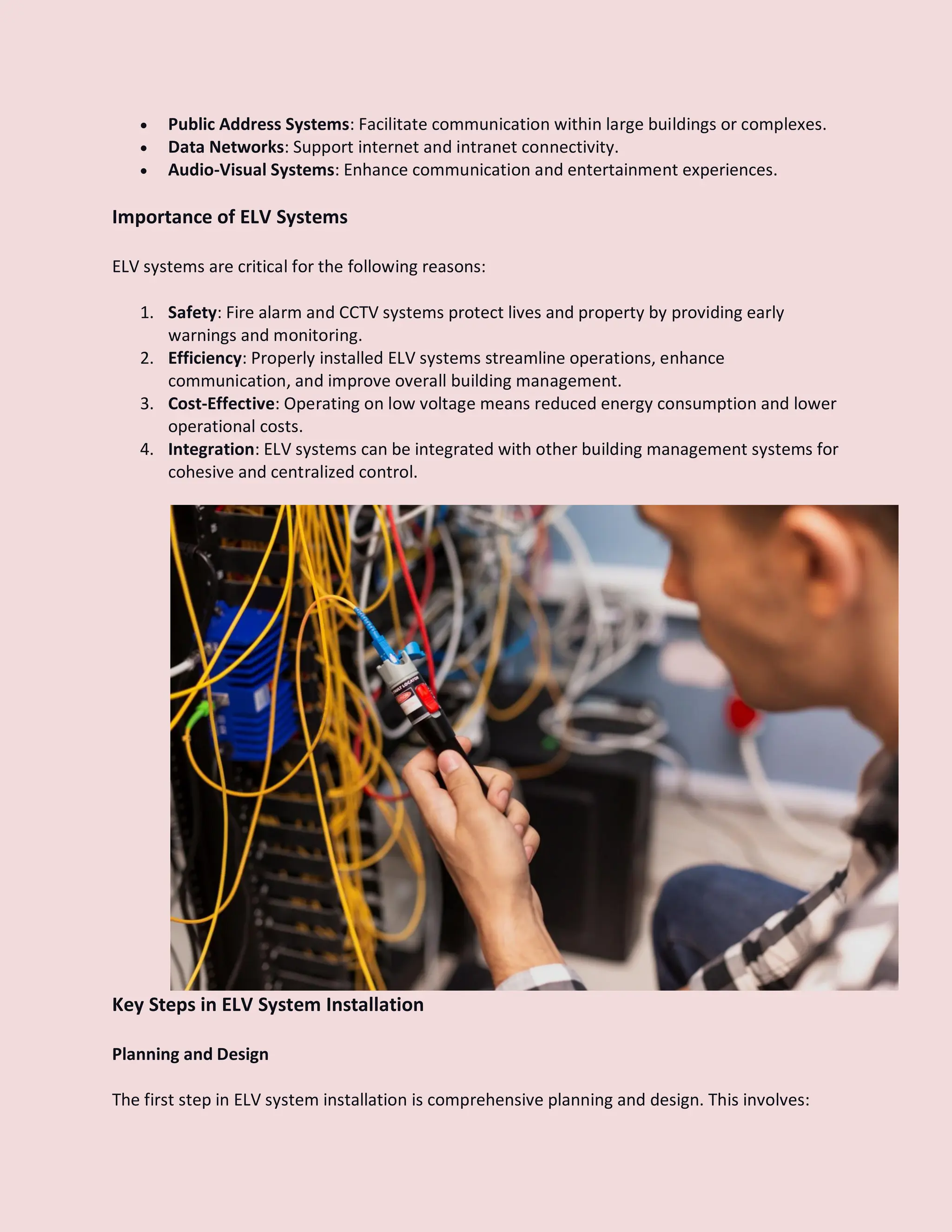  Public Address Systems: Facilitate communication within large buildings or complexes.
 Data Networks: Support internet and intranet connectivity.
 Audio-Visual Systems: Enhance communication and entertainment experiences.
Importance of ELV Systems
ELV systems are critical for the following reasons:
1. Safety: Fire alarm and CCTV systems protect lives and property by providing early
warnings and monitoring.
2. Efficiency: Properly installed ELV systems streamline operations, enhance
communication, and improve overall building management.
3. Cost-Effective: Operating on low voltage means reduced energy consumption and lower
operational costs.
4. Integration: ELV systems can be integrated with other building management systems for
cohesive and centralized control.
Key Steps in ELV System Installation
Planning and Design
The first step in ELV system installation is comprehensive planning and design. This involves:
 