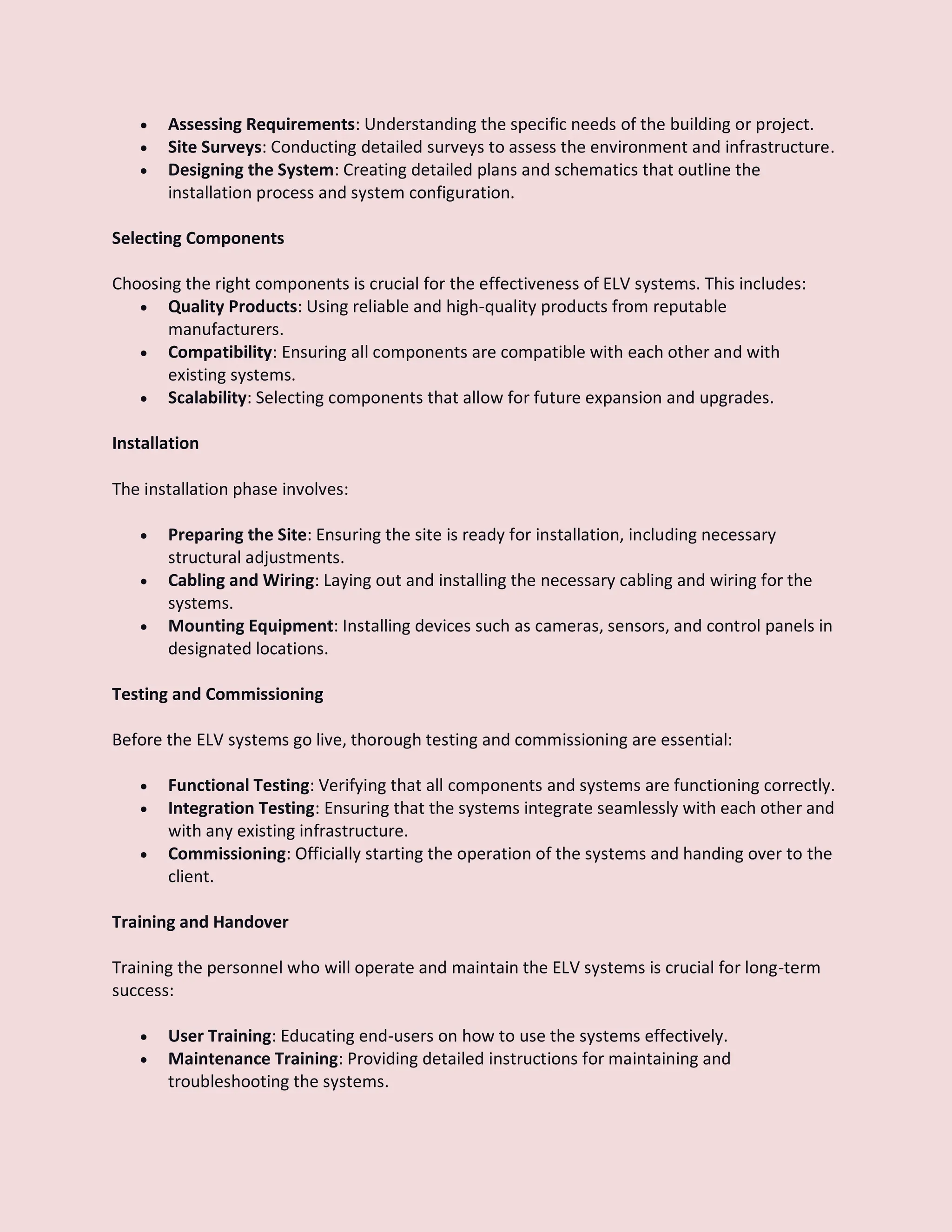  Assessing Requirements: Understanding the specific needs of the building or project.
 Site Surveys: Conducting detailed surveys to assess the environment and infrastructure.
 Designing the System: Creating detailed plans and schematics that outline the
installation process and system configuration.
Selecting Components
Choosing the right components is crucial for the effectiveness of ELV systems. This includes:
 Quality Products: Using reliable and high-quality products from reputable
manufacturers.
 Compatibility: Ensuring all components are compatible with each other and with
existing systems.
 Scalability: Selecting components that allow for future expansion and upgrades.
Installation
The installation phase involves:
 Preparing the Site: Ensuring the site is ready for installation, including necessary
structural adjustments.
 Cabling and Wiring: Laying out and installing the necessary cabling and wiring for the
systems.
 Mounting Equipment: Installing devices such as cameras, sensors, and control panels in
designated locations.
Testing and Commissioning
Before the ELV systems go live, thorough testing and commissioning are essential:
 Functional Testing: Verifying that all components and systems are functioning correctly.
 Integration Testing: Ensuring that the systems integrate seamlessly with each other and
with any existing infrastructure.
 Commissioning: Officially starting the operation of the systems and handing over to the
client.
Training and Handover
Training the personnel who will operate and maintain the ELV systems is crucial for long-term
success:
 User Training: Educating end-users on how to use the systems effectively.
 Maintenance Training: Providing detailed instructions for maintaining and
troubleshooting the systems.
 