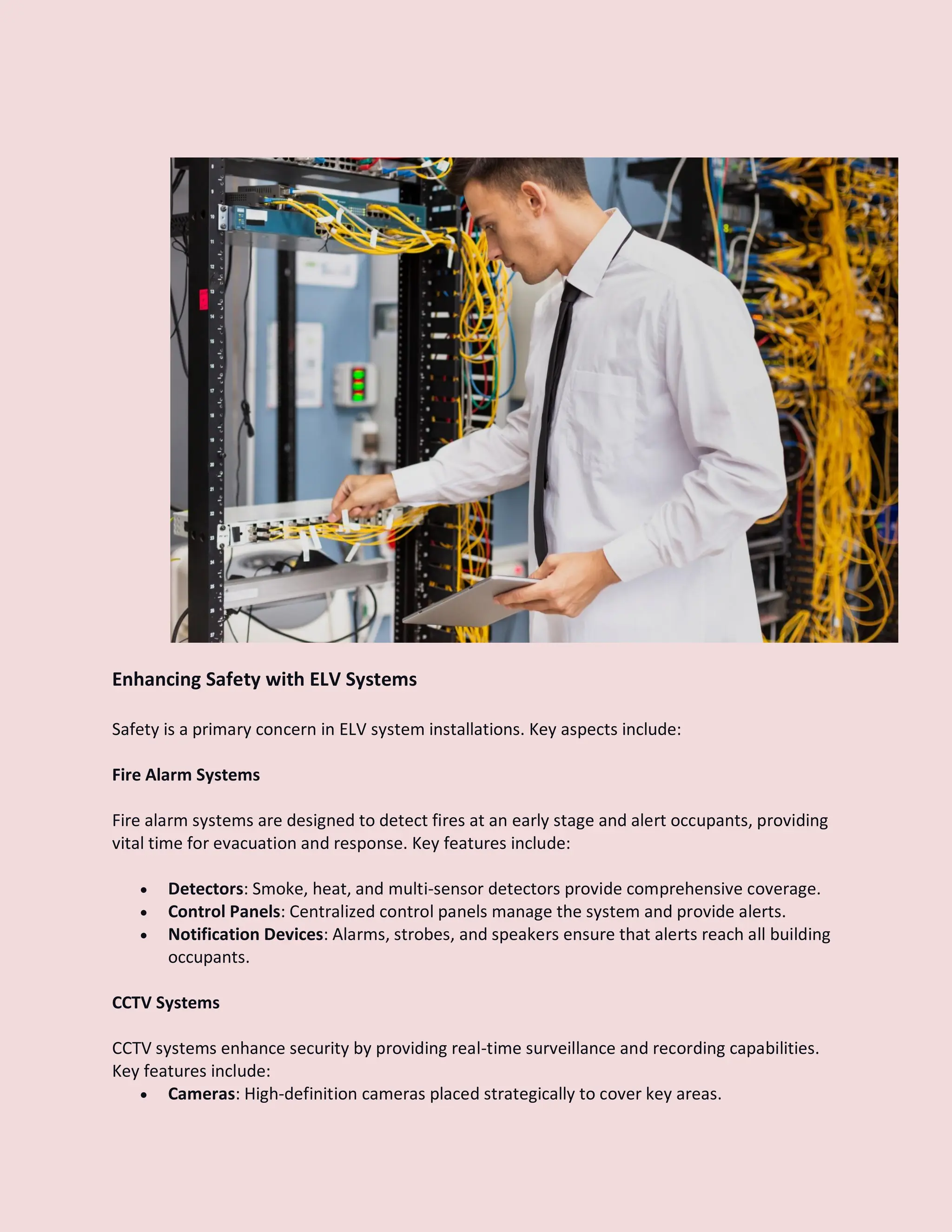 Enhancing Safety with ELV Systems
Safety is a primary concern in ELV system installations. Key aspects include:
Fire Alarm Systems
Fire alarm systems are designed to detect fires at an early stage and alert occupants, providing
vital time for evacuation and response. Key features include:
 Detectors: Smoke, heat, and multi-sensor detectors provide comprehensive coverage.
 Control Panels: Centralized control panels manage the system and provide alerts.
 Notification Devices: Alarms, strobes, and speakers ensure that alerts reach all building
occupants.
CCTV Systems
CCTV systems enhance security by providing real-time surveillance and recording capabilities.
Key features include:
 Cameras: High-definition cameras placed strategically to cover key areas.
 