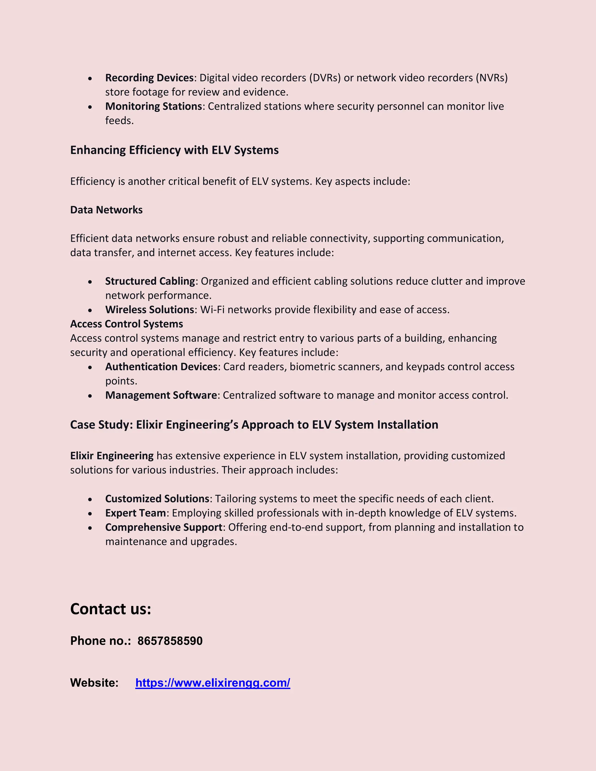  Recording Devices: Digital video recorders (DVRs) or network video recorders (NVRs)
store footage for review and evidence.
 Monitoring Stations: Centralized stations where security personnel can monitor live
feeds.
Enhancing Efficiency with ELV Systems
Efficiency is another critical benefit of ELV systems. Key aspects include:
Data Networks
Efficient data networks ensure robust and reliable connectivity, supporting communication,
data transfer, and internet access. Key features include:
 Structured Cabling: Organized and efficient cabling solutions reduce clutter and improve
network performance.
 Wireless Solutions: Wi-Fi networks provide flexibility and ease of access.
Access Control Systems
Access control systems manage and restrict entry to various parts of a building, enhancing
security and operational efficiency. Key features include:
 Authentication Devices: Card readers, biometric scanners, and keypads control access
points.
 Management Software: Centralized software to manage and monitor access control.
Case Study: Elixir Engineering’s Approach to ELV System Installation
Elixir Engineering has extensive experience in ELV system installation, providing customized
solutions for various industries. Their approach includes:
 Customized Solutions: Tailoring systems to meet the specific needs of each client.
 Expert Team: Employing skilled professionals with in-depth knowledge of ELV systems.
 Comprehensive Support: Offering end-to-end support, from planning and installation to
maintenance and upgrades.
Contact us:
Phone no.: 8657858590
Website: https://www.elixirengg.com/
 