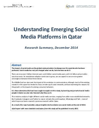 Understanding Emerging Social
Media Platforms in Qatar
Research Summary, December 2014
Abstract
The impact of social media on the global communications landscape over the past decade has been
profound. Social media has not just changed what we do, but also how we do it.
There are now over 3 billion Internet users and 2 billion social media users; with 1.6 billion active mobile
social accounts. As smartphone adoption continues to grow, we can expect to see an even greater
convergence between these three indices.
The Middle East has also seen the impact of this evolution in communication, although much of the existing
research in this space has tended to focus on take-up of social networks, without examining the reasons for
this growth or the impact of evolving consumer behaviors.
It is these elements which we have sought to explore in this study; by learning not just what social media
people in Qatar use, but also how and why they use it.
This includes analysis of eight different social media services; ranging from older more established networks
like Facebook, Instagram and Twitter to newer entrants like and Snapchat, WhatsApp and Path – none of
which have ever been covered in previous research within Qatar.
As a result, this report provides unique insights into how Qatar uses social media at the end of 2014.
A full report with more detailed conclusions from this study will be published in early 2015.
 