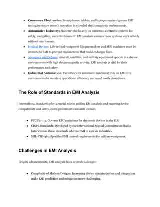 ●​ Consumer Electronics: Smartphones, tablets, and laptops require rigorous EMI
testing to ensure smooth operation in crowded electromagnetic environments.
●​ Automotive Industry: Modern vehicles rely on numerous electronic systems for
safety, navigation, and entertainment. EMI analysis ensures these systems work reliably
without interference.
●​ Medical Devices: Life-critical equipment like pacemakers and MRI machines must be
immune to EMI to prevent malfunctions that could endanger lives.
●​ Aerospace and Defense: Aircraft, satellites, and military equipment operate in extreme
environments with high electromagnetic activity. EMI analysis is vital for their
performance and safety.
●​ Industrial Automation: Factories with automated machinery rely on EMI-free
environments to maintain operational efficiency and avoid costly downtimes.
The Role of Standards in EMI Analysis
International standards play a crucial role in guiding EMI analysis and ensuring device
compatibility and safety. Some prominent standards include:
●​ FCC Part 15: Governs EMI emissions for electronic devices in the U.S.
●​ CISPR Standards: Developed by the International Special Committee on Radio
Interference, these standards address EMI in various industries.
●​ MIL-STD-461: Specifies EMI control requirements for military equipment.
Challenges in EMI Analysis
Despite advancements, EMI analysis faces several challenges:
●​ Complexity of Modern Designs: Increasing device miniaturization and integration
make EMI prediction and mitigation more challenging.
 