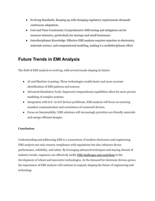●​ Evolving Standards: Keeping up with changing regulatory requirements demands
continuous adaptation.
●​ Cost and Time Constraints: Comprehensive EMI testing and mitigation can be
resource-intensive, particularly for startups and small businesses.
●​ Interdisciplinary Knowledge: Effective EMI analysis requires expertise in electronics,
materials science, and computational modeling, making it a multidisciplinary effort.
Future Trends in EMI Analysis
The field of EMI analysis is evolving, with several trends shaping its future:
●​ AI and Machine Learning: These technologies enable faster and more accurate
identification of EMI patterns and sources.
●​ Advanced Simulation Tools: Improved computational capabilities allow for more precise
modeling of complex systems.
●​ Integration with IoT: As IoT devices proliferate, EMI analysis will focus on ensuring
seamless communication and coexistence of connected devices.
●​ Focus on Sustainability: EMI solutions will increasingly prioritize eco-friendly materials
and energy-efficient designs.
Conclusion
Understanding and addressing EMI is a cornerstone of modern electronics and engineering.
EMI analysis not only ensures compliance with regulations but also enhances device
performance, reliability, and safety. By leveraging advanced techniques and staying abreast of
industry trends, engineers can effectively tackle EMI challenges and contribute to the
development of robust and innovative technologies. As the demand for electronic devices grows,
the importance of EMI analysis will continue to expand, shaping the future of engineering and
technology.
 