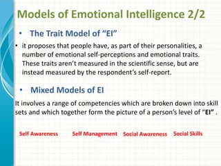 Models of Emotional Intelligence 2/2
• The Trait Model of “EI”
• it proposes that people have, as part of their personalities, a
number of emotional self-perceptions and emotional traits.
These traits aren’t measured in the scientific sense, but are
instead measured by the respondent’s self-report.
• Mixed Models of EI
It involves a range of competencies which are broken down into skill
sets and which together form the picture of a person’s level of “EI” .
Self Awareness Self Management Social Awareness Social Skills
 