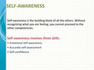 SELF-AWARENESS
Self-awareness is the building block of all the others. Without
recognizing what you are feeling, you cannot proceed to the
other competencies.
Self-awareness involves three skills:
• Emotional self-awareness
• Accurate self-assessment
• Self-confidence
 