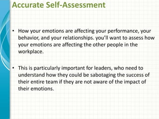 Accurate Self-Assessment
• How your emotions are affecting your performance, your
behavior, and your relationships. you’ll want to assess how
your emotions are affecting the other people in the
workplace.
• This is particularly important for leaders, who need to
understand how they could be sabotaging the success of
their entire team if they are not aware of the impact of
their emotions.
 