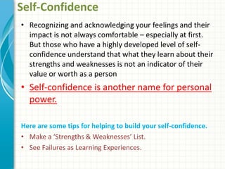 Self-Confidence
• Recognizing and acknowledging your feelings and their
impact is not always comfortable – especially at first.
But those who have a highly developed level of self-
confidence understand that what they learn about their
strengths and weaknesses is not an indicator of their
value or worth as a person
• Self-confidence is another name for personal
power.
Here are some tips for helping to build your self-confidence.
• Make a ‘Strengths & Weaknesses’ List.
• See Failures as Learning Experiences.
 