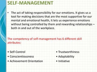SELF-MANAGEMENT
• The act of taking responsibility for our emotions. It gives us a
tool for making decisions that are the most supportive for our
mental and emotional health, It lets us experience emotions
without being controlled by them and rewarding relationships –
both in and out of the workplace.
The competency of self-management has 6 different skill
attributes:
• Self-Control • Trustworthiness
• Conscientiousness • Adaptability
• Achievement Orientation • Initiative
 