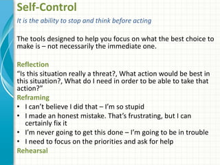 Self-Control
It is the ability to stop and think before acting
The tools designed to help you focus on what the best choice to
make is – not necessarily the immediate one.
Reflection
“Is this situation really a threat?, What action would be best in
this situation?, What do I need in order to be able to take that
action?”
Reframing
• I can’t believe I did that – I’m so stupid
• I made an honest mistake. That’s frustrating, but I can
certainly fix it
• I’m never going to get this done – I’m going to be in trouble
• I need to focus on the priorities and ask for help
Rehearsal
 
