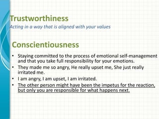 Trustworthiness
Acting in a way that is aligned with your values
• Staying committed to the process of emotional self-management
and that you take full responsibility for your emotions.
• They made me so angry, He really upset me, She just really
irritated me.
• I am angry, I am upset, I am irritated.
• The other person might have been the impetus for the reaction,
but only you are responsible for what happens next.
Conscientiousness
 
