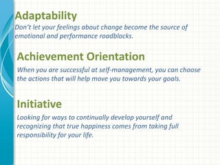Adaptability
Don’t let your feelings about change become the source of
emotional and performance roadblocks.
Achievement Orientation
When you are successful at self-management, you can choose
the actions that will help move you towards your goals.
Initiative
Looking for ways to continually develop yourself and
recognizing that true happiness comes from taking full
responsibility for your life.
 