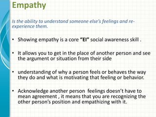 Empathy
Is the ability to understand someone else’s feelings and re-
experience them.
• Showing empathy is a core “EI” social awareness skill .
• It allows you to get in the place of another person and see
the argument or situation from their side
• understanding of why a person feels or behaves the way
they do and what is motivating that feeling or behavior.
• Acknowledge another person feelings doesn’t have to
mean agreement , it means that you are recognizing the
other person’s position and empathizing with it.
 