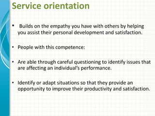 Service orientation
• Builds on the empathy you have with others by helping
you assist their personal development and satisfaction.
• People with this competence:
• Are able through careful questioning to identify issues that
are affecting an individual’s performance.
• Identify or adapt situations so that they provide an
opportunity to improve their productivity and satisfaction.
 