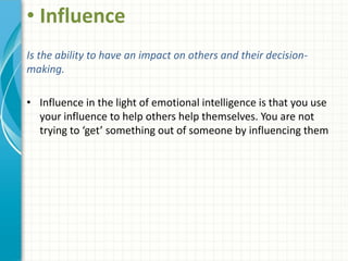 • Influence
Is the ability to have an impact on others and their decision-
making.
• Influence in the light of emotional intelligence is that you use
your influence to help others help themselves. You are not
trying to ‘get’ something out of someone by influencing them
 