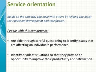 Service orientation
Builds on the empathy you have with others by helping you assist
their personal development and satisfaction.
People with this competence:
• Are able through careful questioning to identify issues that
are affecting an individual’s performance.
• Identify or adapt situations so that they provide an
opportunity to improve their productivity and satisfaction.
 