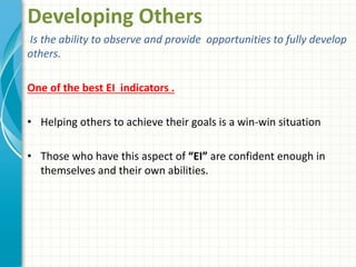 Developing Others
Is the ability to observe and provide opportunities to fully develop
others.
One of the best EI indicators .
• Helping others to achieve their goals is a win-win situation
• Those who have this aspect of “EI” are confident enough in
themselves and their own abilities.
 