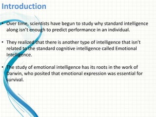 Introduction
• Over time, scientists have begun to study why standard intelligence
along isn’t enough to predict performance in an individual.
• They realized that there is another type of intelligence that isn’t
related to the standard cognitive intelligence called Emotional
Intelligence.
• The study of emotional intelligence has its roots in the work of
Darwin, who posited that emotional expression was essential for
survival.
 
