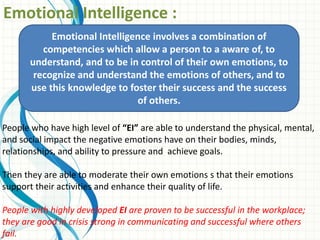 Emotional Intelligence :
People who have high level of “EI” are able to understand the physical, mental,
and social impact the negative emotions have on their bodies, minds,
relationships, and ability to pressure and achieve goals.
Then they are able to moderate their own emotions s that their emotions
support their activities and enhance their quality of life.
People with highly developed EI are proven to be successful in the workplace;
they are good in crisis strong in communicating and successful where others
fail.
Emotional Intelligence involves a combination of
competencies which allow a person to a aware of, to
understand, and to be in control of their own emotions, to
recognize and understand the emotions of others, and to
use this knowledge to foster their success and the success
of others.
 