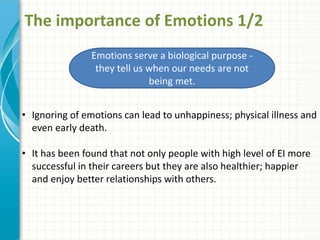 The importance of Emotions 1/2
Emotions serve a biological purpose -
they tell us when our needs are not
being met.
• Ignoring of emotions can lead to unhappiness; physical illness and
even early death.
• It has been found that not only people with high level of EI more
successful in their careers but they are also healthier; happier
and enjoy better relationships with others.
 