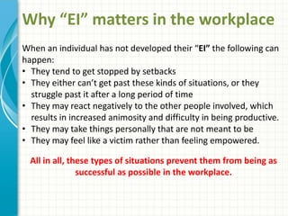 Why “EI” matters in the workplace
When an individual has not developed their “EI” the following can
happen:
• They tend to get stopped by setbacks
• They either can’t get past these kinds of situations, or they
struggle past it after a long period of time
• They may react negatively to the other people involved, which
results in increased animosity and difficulty in being productive.
• They may take things personally that are not meant to be
• They may feel like a victim rather than feeling empowered.
All in all, these types of situations prevent them from being as
successful as possible in the workplace.
 