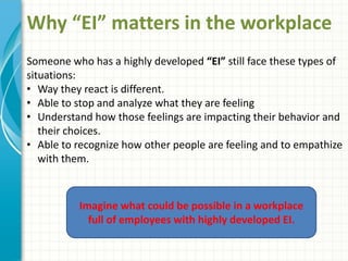 Why “EI” matters in the workplace
Someone who has a highly developed “EI” still face these types of
situations:
• Way they react is different.
• Able to stop and analyze what they are feeling
• Understand how those feelings are impacting their behavior and
their choices.
• Able to recognize how other people are feeling and to empathize
with them.
Imagine what could be possible in a workplace
full of employees with highly developed EI.
 