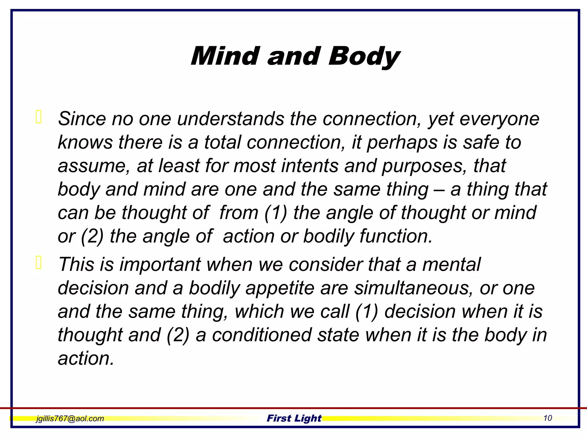 jgillis767@aol.com First Light 10
Mind and Body
 Since no one understands the connection, yet everyone
knows there is a total connection, it perhaps is safe to
assume, at least for most intents and purposes, that
body and mind are one and the same thing – a thing that
can be thought of from (1) the angle of thought or mind
or (2) the angle of action or bodily function.
 This is important when we consider that a mental
decision and a bodily appetite are simultaneous, or one
and the same thing, which we call (1) decision when it is
thought and (2) a conditioned state when it is the body in
action.
 