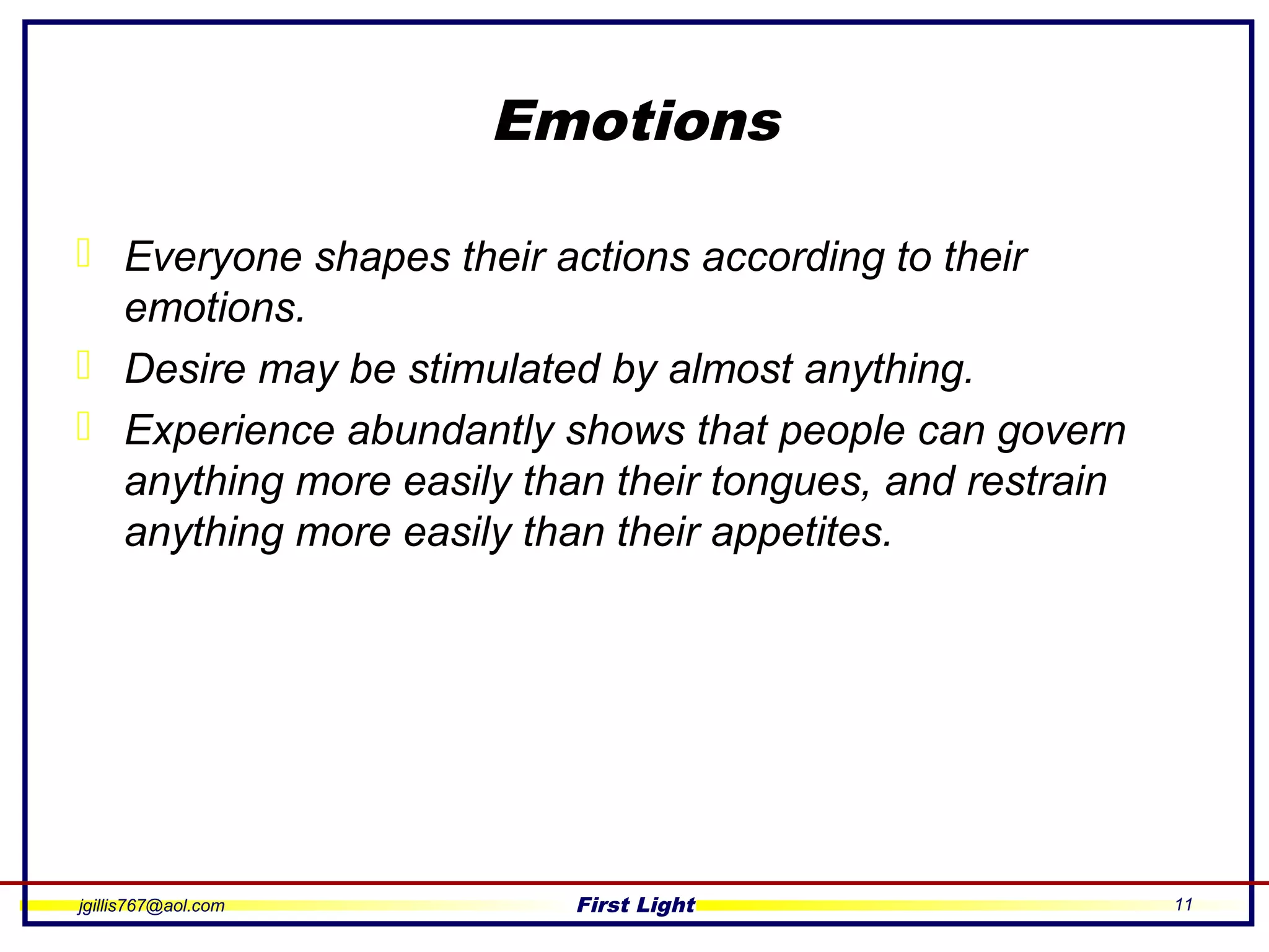 jgillis767@aol.com First Light 11
Emotions
 Everyone shapes their actions according to their
emotions.
 Desire may be stimulated by almost anything.
 Experience abundantly shows that people can govern
anything more easily than their tongues, and restrain
anything more easily than their appetites.
 