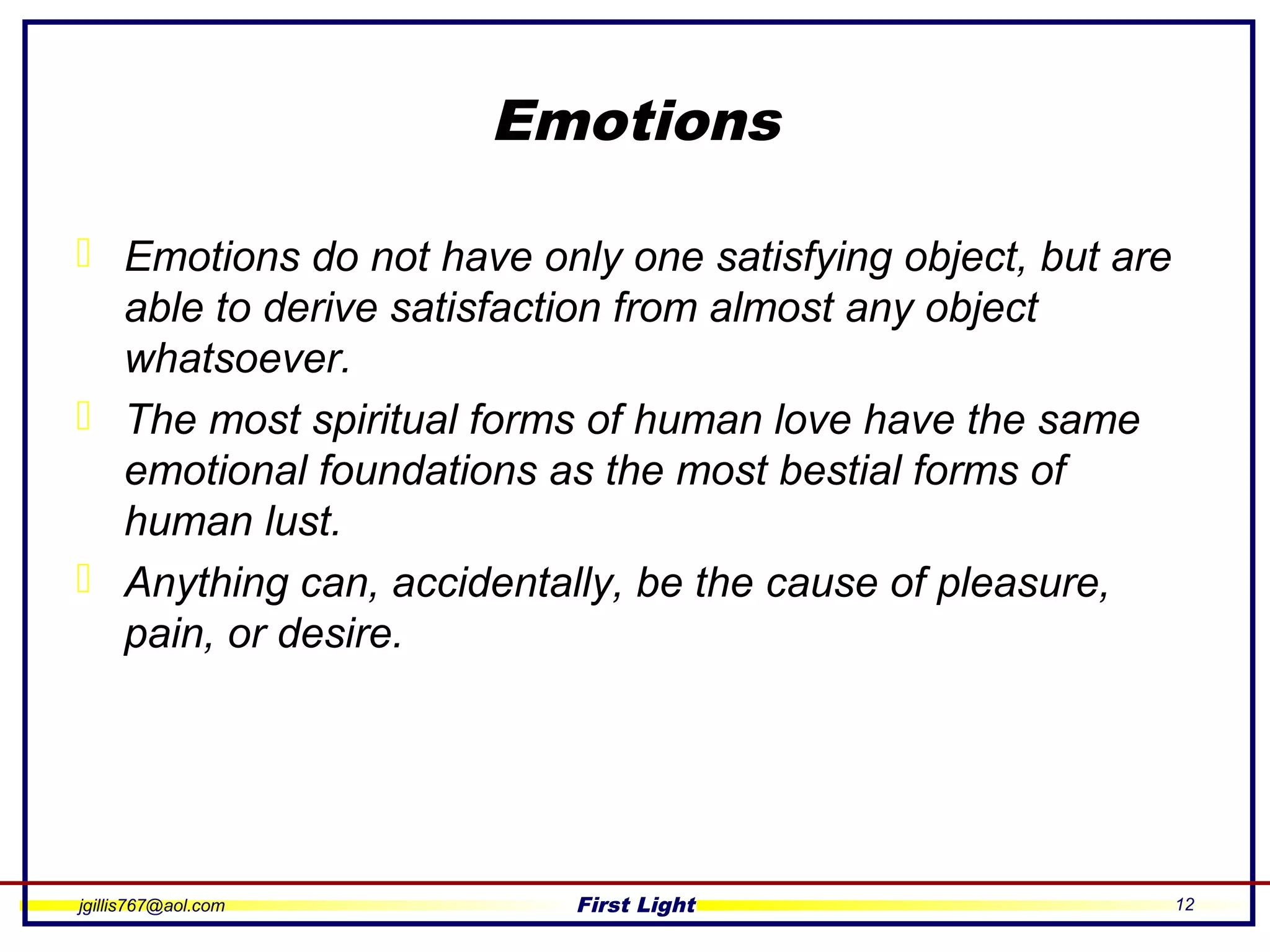 jgillis767@aol.com First Light 12
Emotions
 Emotions do not have only one satisfying object, but are
able to derive satisfaction from almost any object
whatsoever.
 The most spiritual forms of human love have the same
emotional foundations as the most bestial forms of
human lust.
 Anything can, accidentally, be the cause of pleasure,
pain, or desire.
 