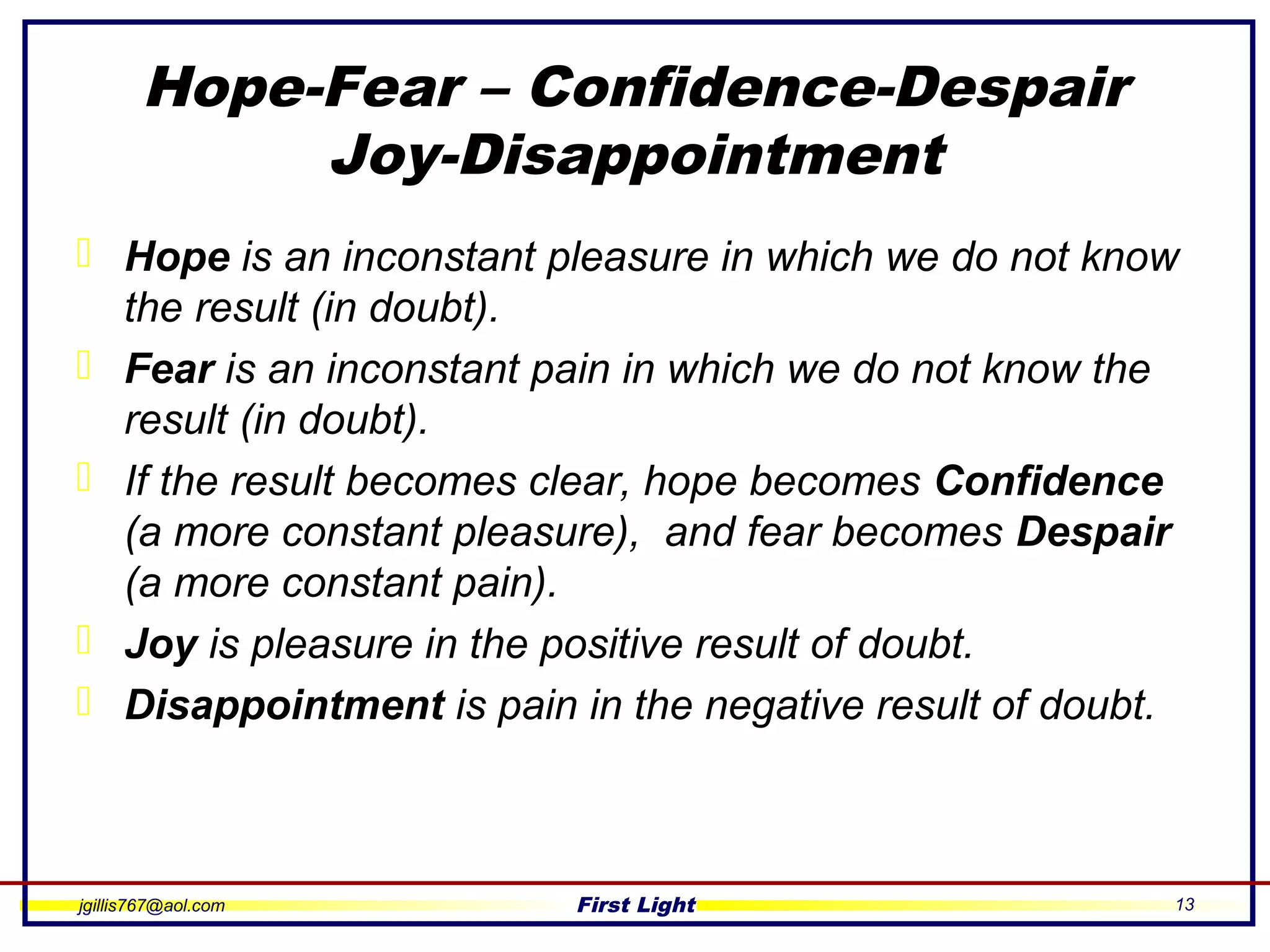 jgillis767@aol.com First Light 13
Hope-Fear – Confidence-Despair
Joy-Disappointment
 Hope is an inconstant pleasure in which we do not know
the result (in doubt).
 Fear is an inconstant pain in which we do not know the
result (in doubt).
 If the result becomes clear, hope becomes Confidence
(a more constant pleasure), and fear becomes Despair
(a more constant pain).
 Joy is pleasure in the positive result of doubt.
 Disappointment is pain in the negative result of doubt.
 