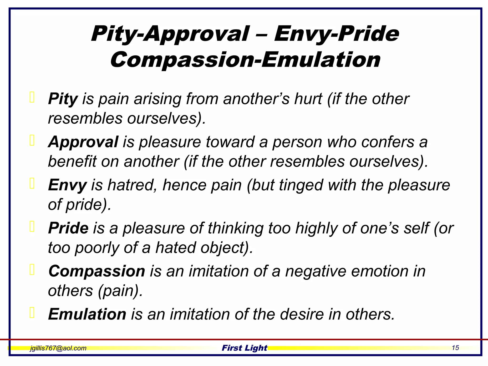 jgillis767@aol.com First Light 15
Pity-Approval – Envy-Pride
Compassion-Emulation
 Pity is pain arising from another’s hurt (if the other
resembles ourselves).
 Approval is pleasure toward a person who confers a
benefit on another (if the other resembles ourselves).
 Envy is hatred, hence pain (but tinged with the pleasure
of pride).
 Pride is a pleasure of thinking too highly of one’s self (or
too poorly of a hated object).
 Compassion is an imitation of a negative emotion in
others (pain).
 Emulation is an imitation of the desire in others.
 