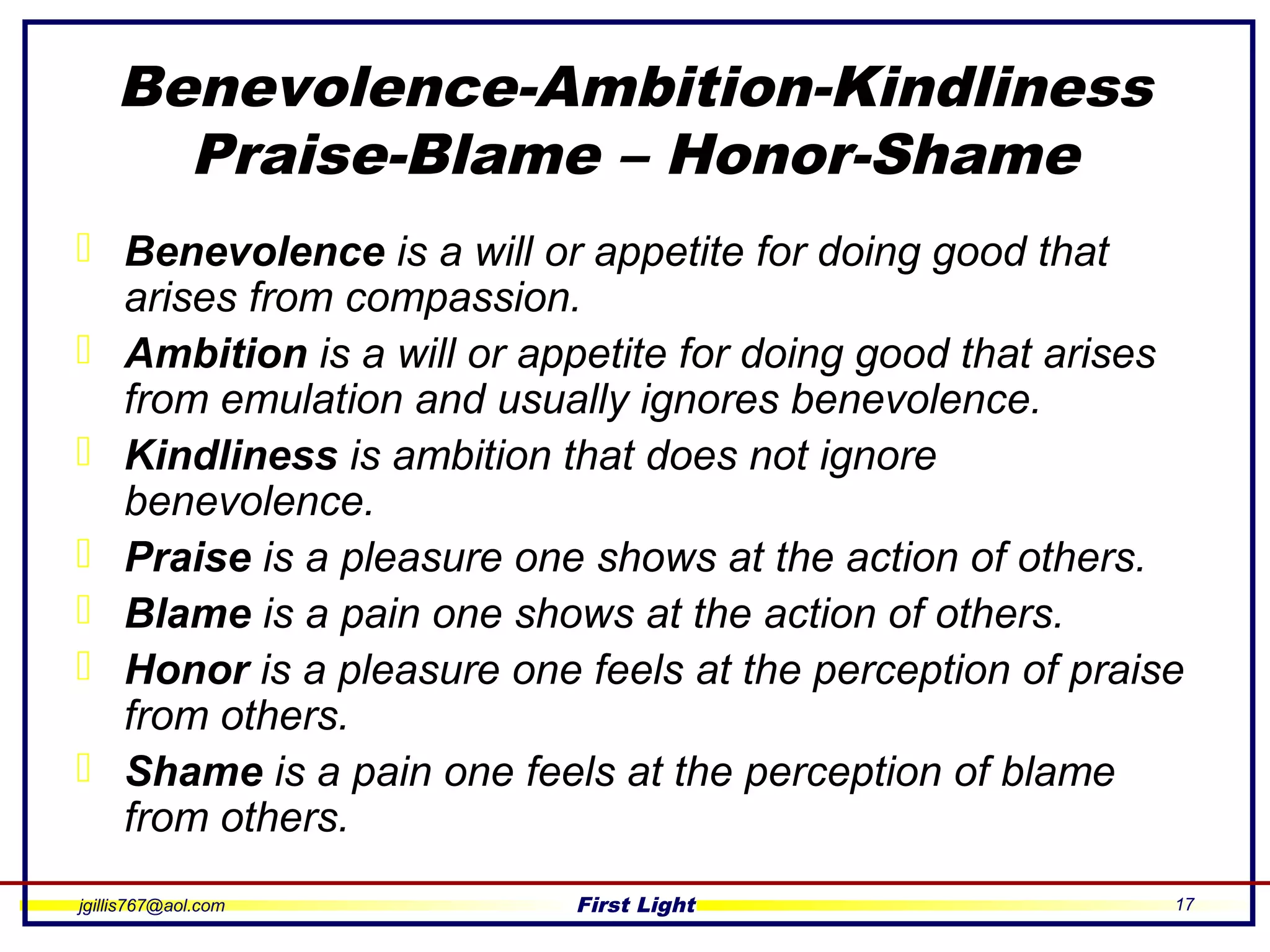 jgillis767@aol.com First Light 17
Benevolence-Ambition-Kindliness
Praise-Blame – Honor-Shame
 Benevolence is a will or appetite for doing good that
arises from compassion.
 Ambition is a will or appetite for doing good that arises
from emulation and usually ignores benevolence.
 Kindliness is ambition that does not ignore
benevolence.
 Praise is a pleasure one shows at the action of others.
 Blame is a pain one shows at the action of others.
 Honor is a pleasure one feels at the perception of praise
from others.
 Shame is a pain one feels at the perception of blame
from others.
 