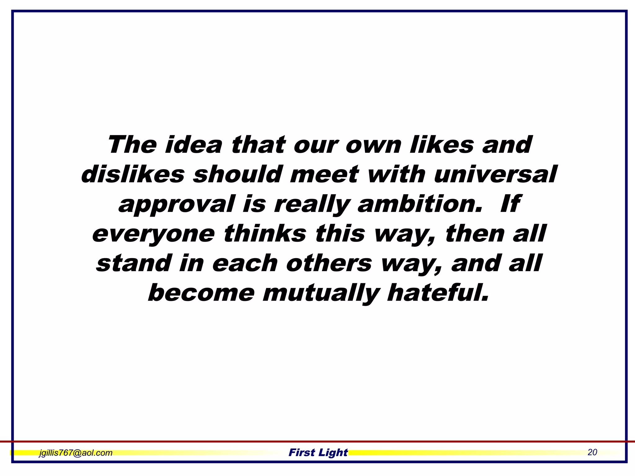 jgillis767@aol.com First Light 20
The idea that our own likes and
dislikes should meet with universal
approval is really ambition. If
everyone thinks this way, then all
stand in each others way, and all
become mutually hateful.
 