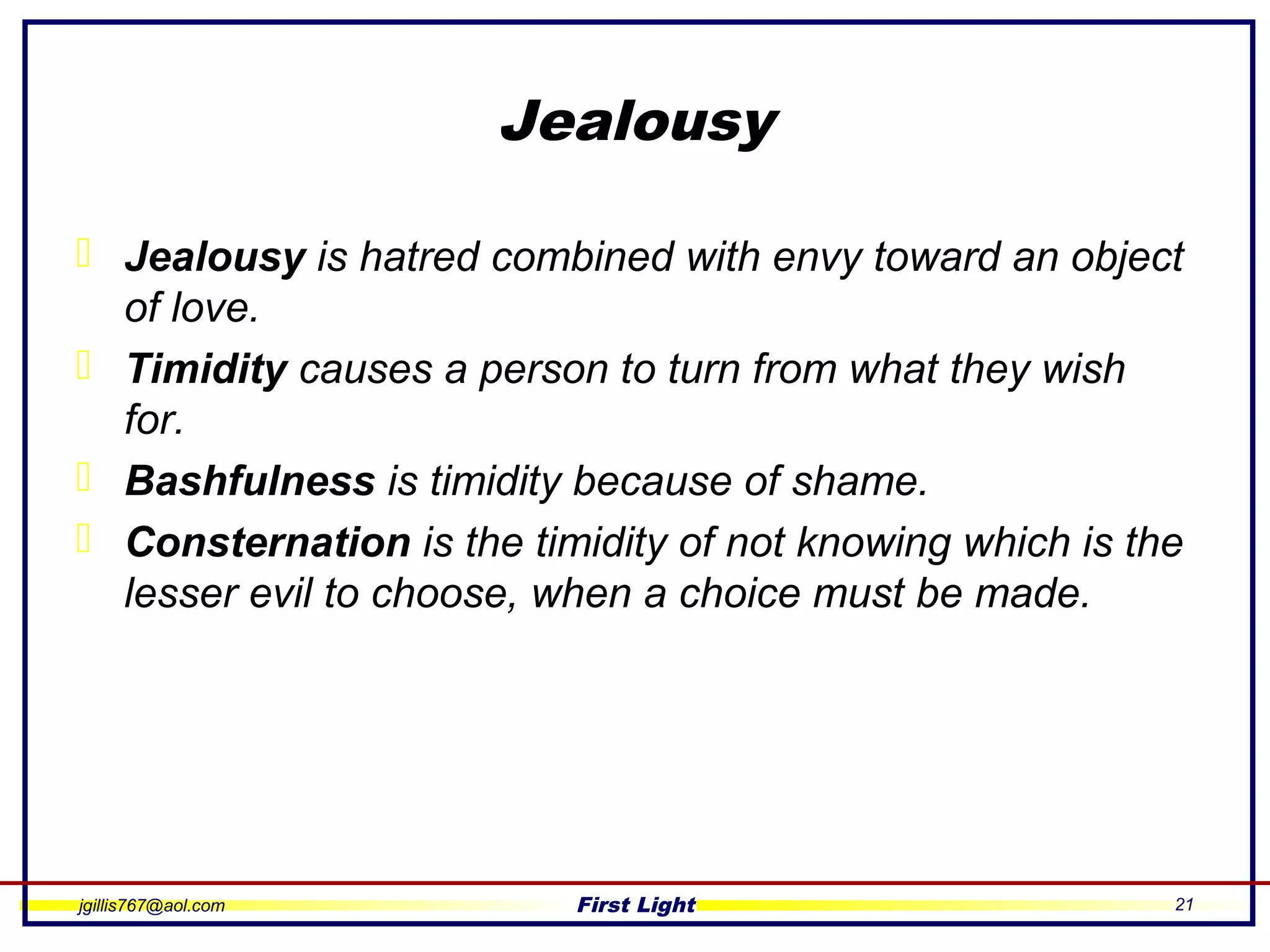 jgillis767@aol.com First Light 21
Jealousy
 Jealousy is hatred combined with envy toward an object
of love.
 Timidity causes a person to turn from what they wish
for.
 Bashfulness is timidity because of shame.
 Consternation is the timidity of not knowing which is the
lesser evil to choose, when a choice must be made.
 