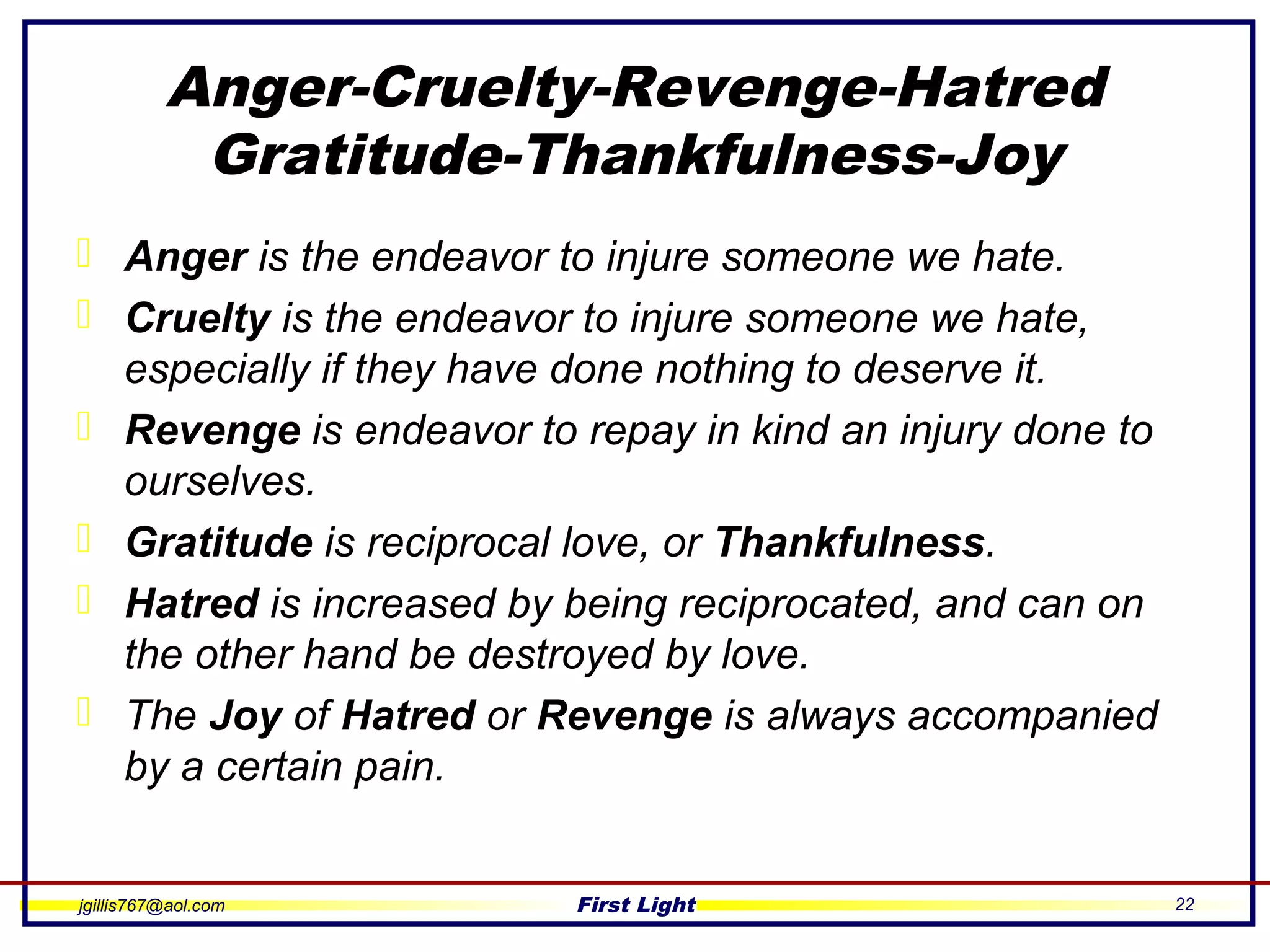 jgillis767@aol.com First Light 22
Anger-Cruelty-Revenge-Hatred
Gratitude-Thankfulness-Joy
 Anger is the endeavor to injure someone we hate.
 Cruelty is the endeavor to injure someone we hate,
especially if they have done nothing to deserve it.
 Revenge is endeavor to repay in kind an injury done to
ourselves.
 Gratitude is reciprocal love, or Thankfulness.
 Hatred is increased by being reciprocated, and can on
the other hand be destroyed by love.
 The Joy of Hatred or Revenge is always accompanied
by a certain pain.
 