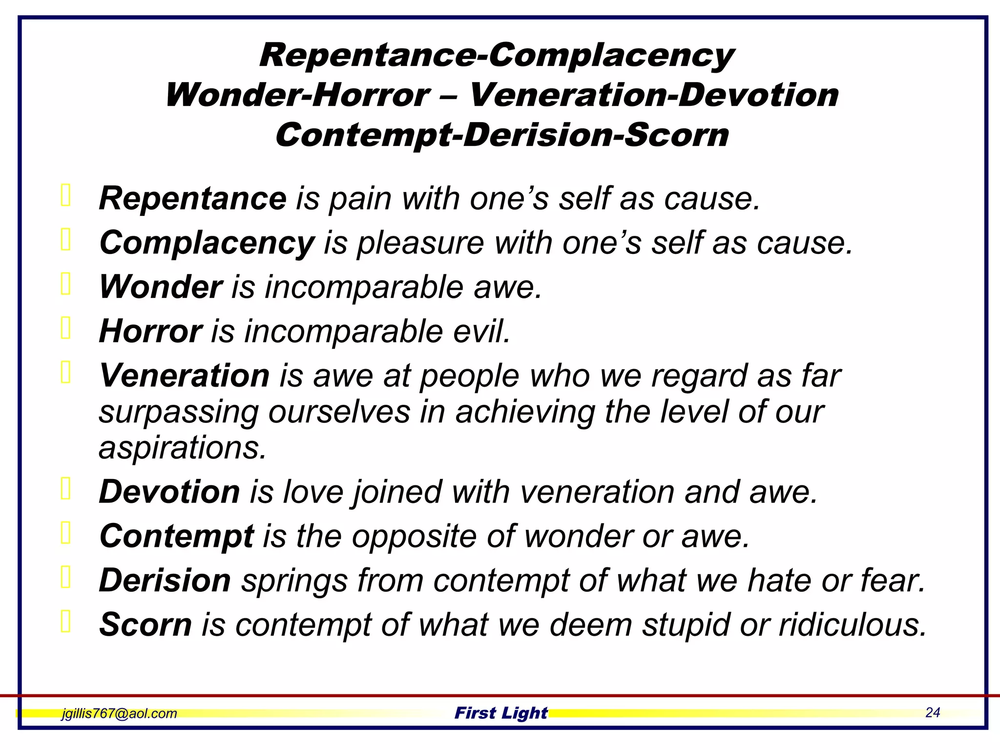 jgillis767@aol.com First Light 24
Repentance-Complacency
Wonder-Horror – Veneration-Devotion
Contempt-Derision-Scorn
 Repentance is pain with one’s self as cause.
 Complacency is pleasure with one’s self as cause.
 Wonder is incomparable awe.
 Horror is incomparable evil.
 Veneration is awe at people who we regard as far
surpassing ourselves in achieving the level of our
aspirations.
 Devotion is love joined with veneration and awe.
 Contempt is the opposite of wonder or awe.
 Derision springs from contempt of what we hate or fear.
 Scorn is contempt of what we deem stupid or ridiculous.
 