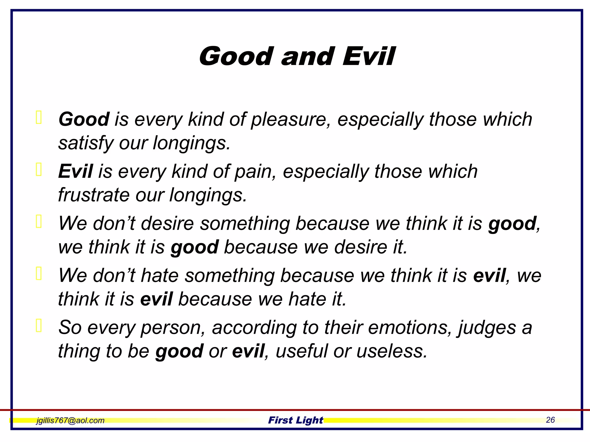 jgillis767@aol.com First Light 26
Good and Evil
 Good is every kind of pleasure, especially those which
satisfy our longings.
 Evil is every kind of pain, especially those which
frustrate our longings.
 We don’t desire something because we think it is good,
we think it is good because we desire it.
 We don’t hate something because we think it is evil, we
think it is evil because we hate it.
 So every person, according to their emotions, judges a
thing to be good or evil, useful or useless.
 