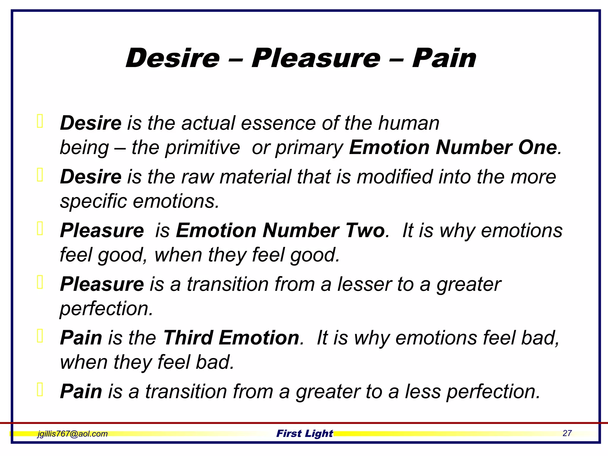 jgillis767@aol.com First Light 27
Desire – Pleasure – Pain
 Desire is the actual essence of the human
being – the primitive or primary Emotion Number One.
 Desire is the raw material that is modified into the more
specific emotions.
 Pleasure is Emotion Number Two. It is why emotions
feel good, when they feel good.
 Pleasure is a transition from a lesser to a greater
perfection.
 Pain is the Third Emotion. It is why emotions feel bad,
when they feel bad.
 Pain is a transition from a greater to a less perfection.
 