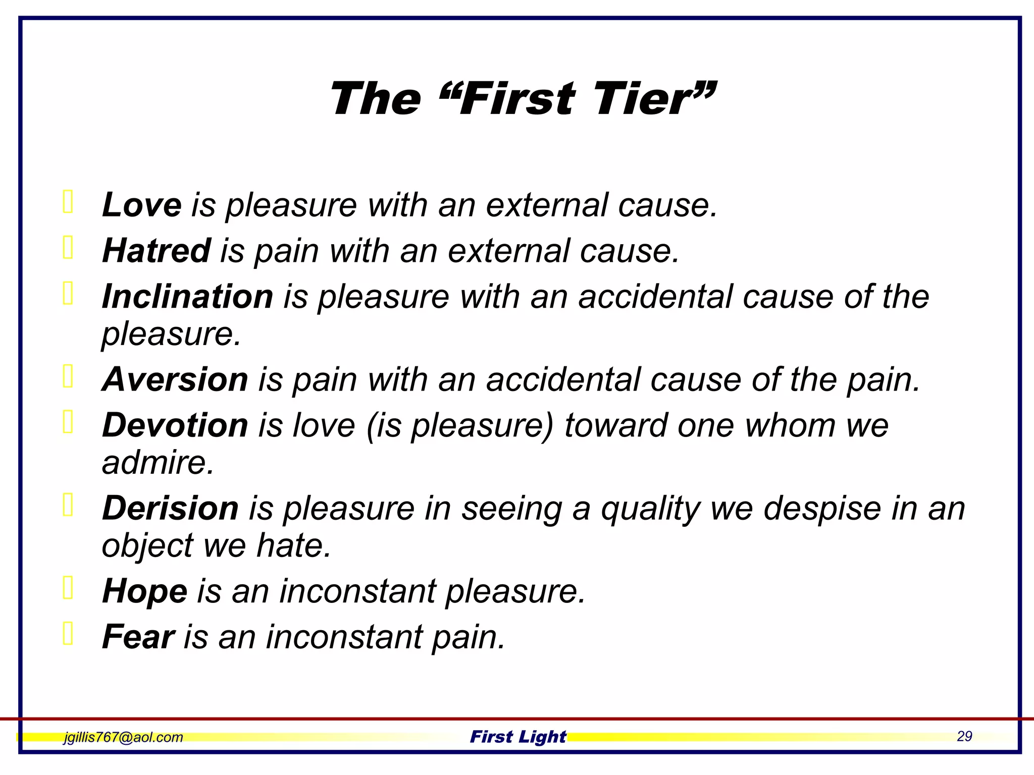 jgillis767@aol.com First Light 29
The “First Tier”
 Love is pleasure with an external cause.
 Hatred is pain with an external cause.
 Inclination is pleasure with an accidental cause of the
pleasure.
 Aversion is pain with an accidental cause of the pain.
 Devotion is love (is pleasure) toward one whom we
admire.
 Derision is pleasure in seeing a quality we despise in an
object we hate.
 Hope is an inconstant pleasure.
 Fear is an inconstant pain.
 