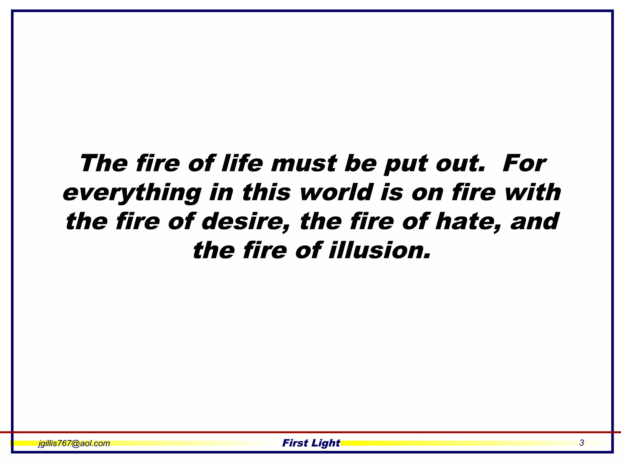 jgillis767@aol.com First Light 3
The fire of life must be put out. For
everything in this world is on fire with
the fire of desire, the fire of hate, and
the fire of illusion.
 