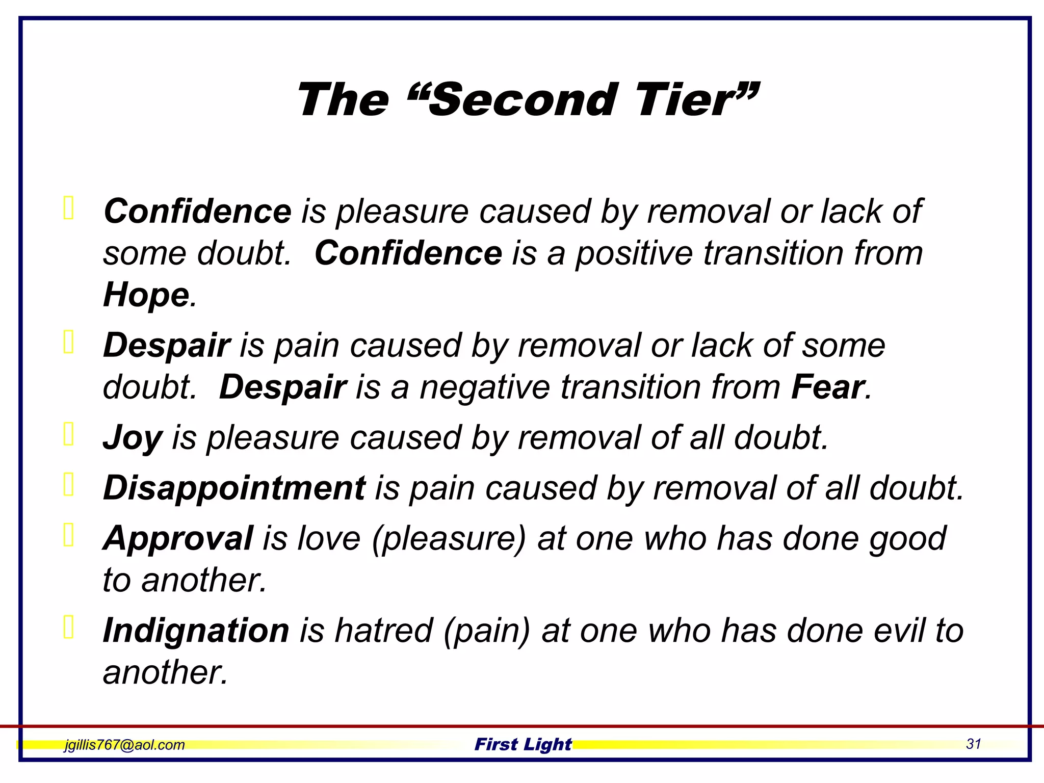 jgillis767@aol.com First Light 31
The “Second Tier”
 Confidence is pleasure caused by removal or lack of
some doubt. Confidence is a positive transition from
Hope.
 Despair is pain caused by removal or lack of some
doubt. Despair is a negative transition from Fear.
 Joy is pleasure caused by removal of all doubt.
 Disappointment is pain caused by removal of all doubt.
 Approval is love (pleasure) at one who has done good
to another.
 Indignation is hatred (pain) at one who has done evil to
another.
 