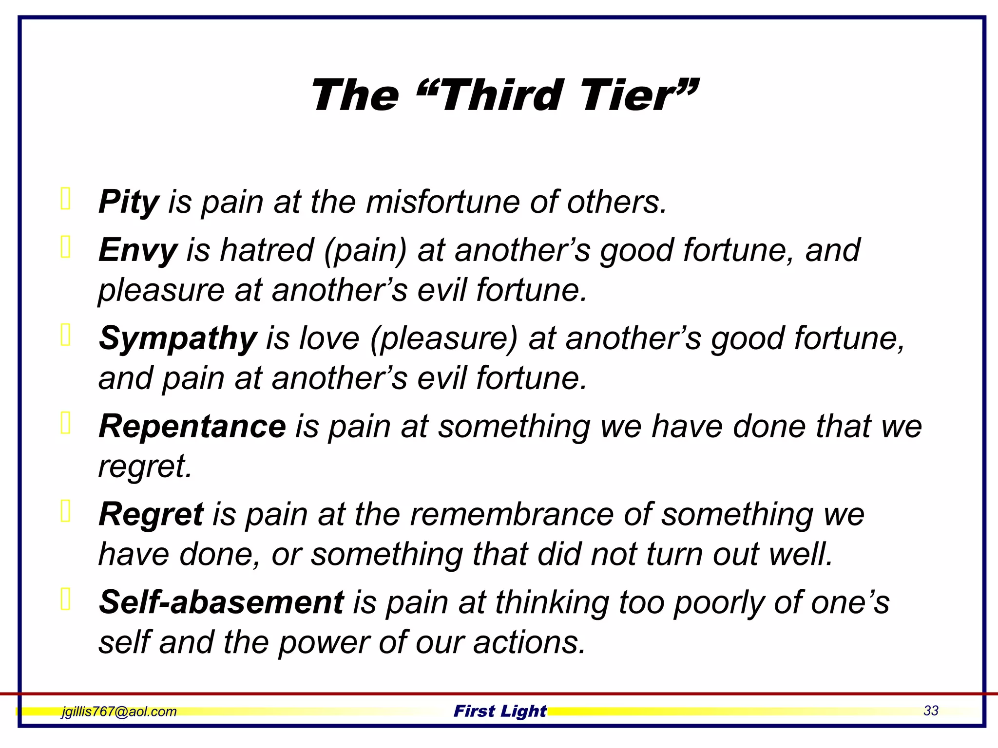 jgillis767@aol.com First Light 33
The “Third Tier”
 Pity is pain at the misfortune of others.
 Envy is hatred (pain) at another’s good fortune, and
pleasure at another’s evil fortune.
 Sympathy is love (pleasure) at another’s good fortune,
and pain at another’s evil fortune.
 Repentance is pain at something we have done that we
regret.
 Regret is pain at the remembrance of something we
have done, or something that did not turn out well.
 Self-abasement is pain at thinking too poorly of one’s
self and the power of our actions.
 