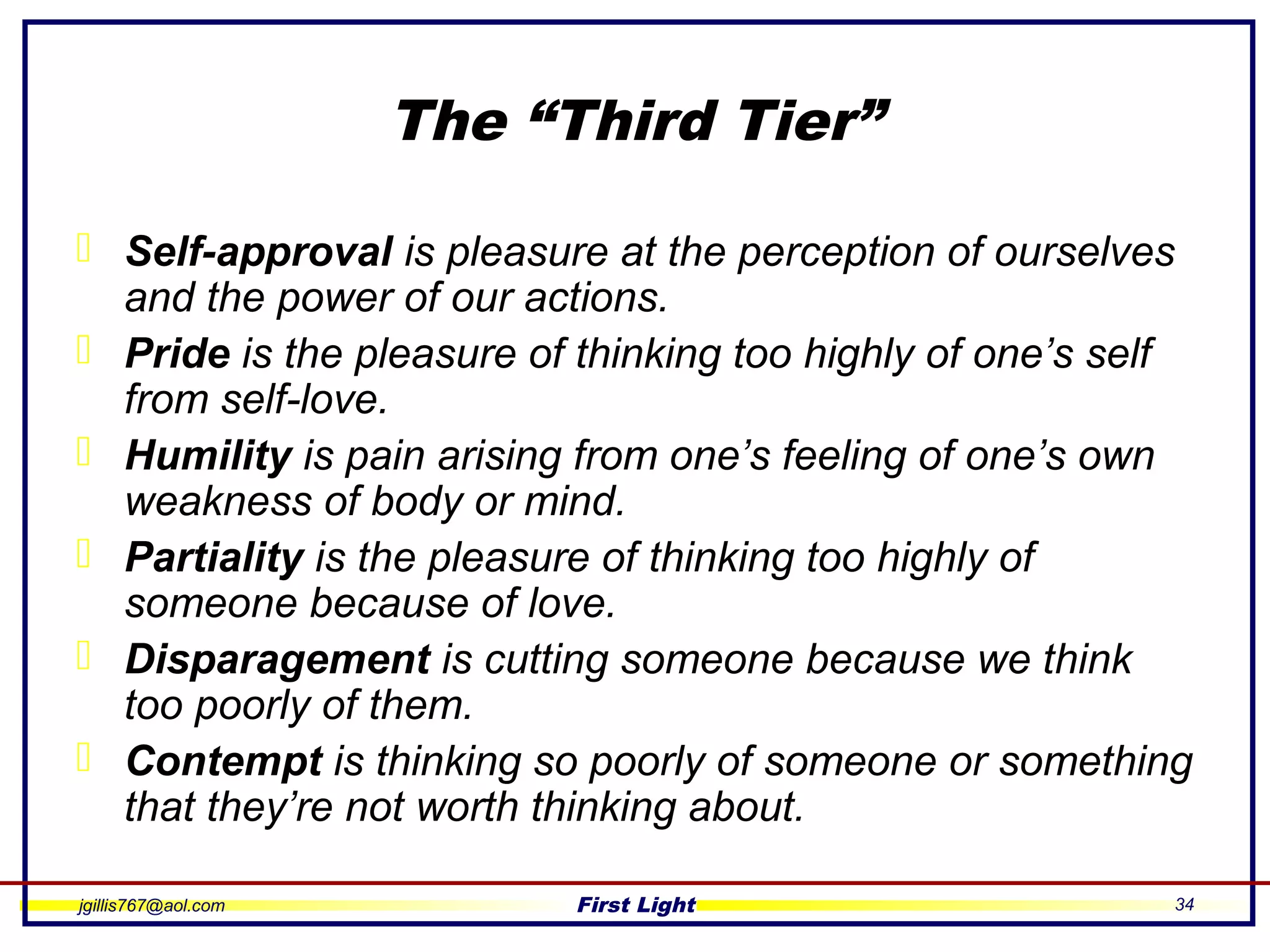 jgillis767@aol.com First Light 34
The “Third Tier”
 Self-approval is pleasure at the perception of ourselves
and the power of our actions.
 Pride is the pleasure of thinking too highly of one’s self
from self-love.
 Humility is pain arising from one’s feeling of one’s own
weakness of body or mind.
 Partiality is the pleasure of thinking too highly of
someone because of love.
 Disparagement is cutting someone because we think
too poorly of them.
 Contempt is thinking so poorly of someone or something
that they’re not worth thinking about.
 