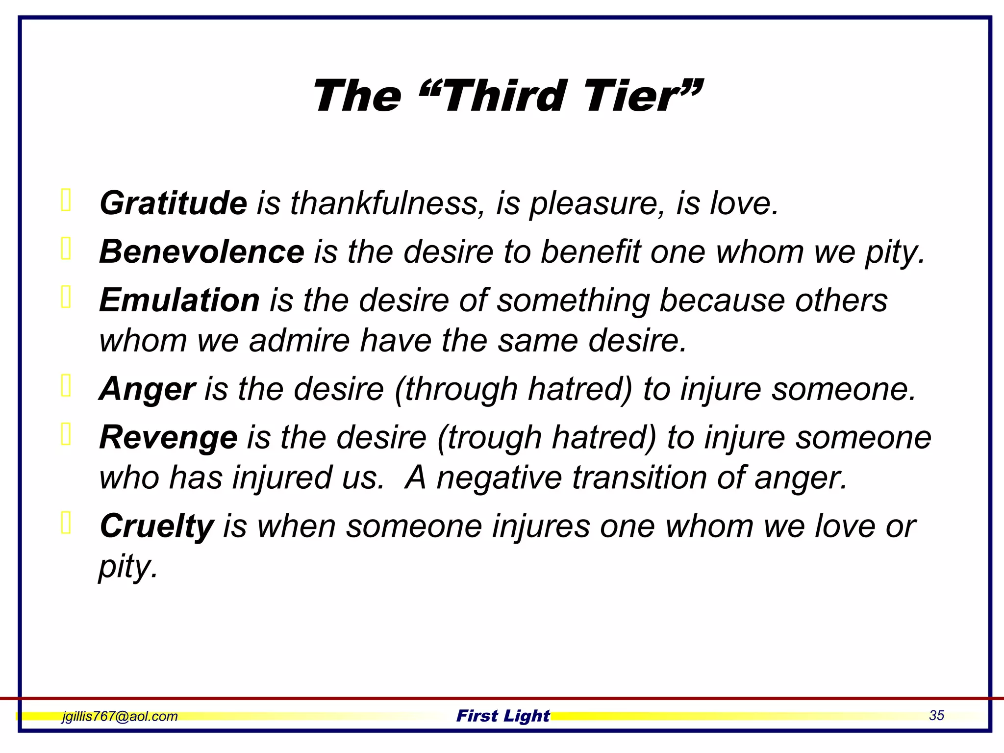 jgillis767@aol.com First Light 35
The “Third Tier”
 Gratitude is thankfulness, is pleasure, is love.
 Benevolence is the desire to benefit one whom we pity.
 Emulation is the desire of something because others
whom we admire have the same desire.
 Anger is the desire (through hatred) to injure someone.
 Revenge is the desire (trough hatred) to injure someone
who has injured us. A negative transition of anger.
 Cruelty is when someone injures one whom we love or
pity.
 