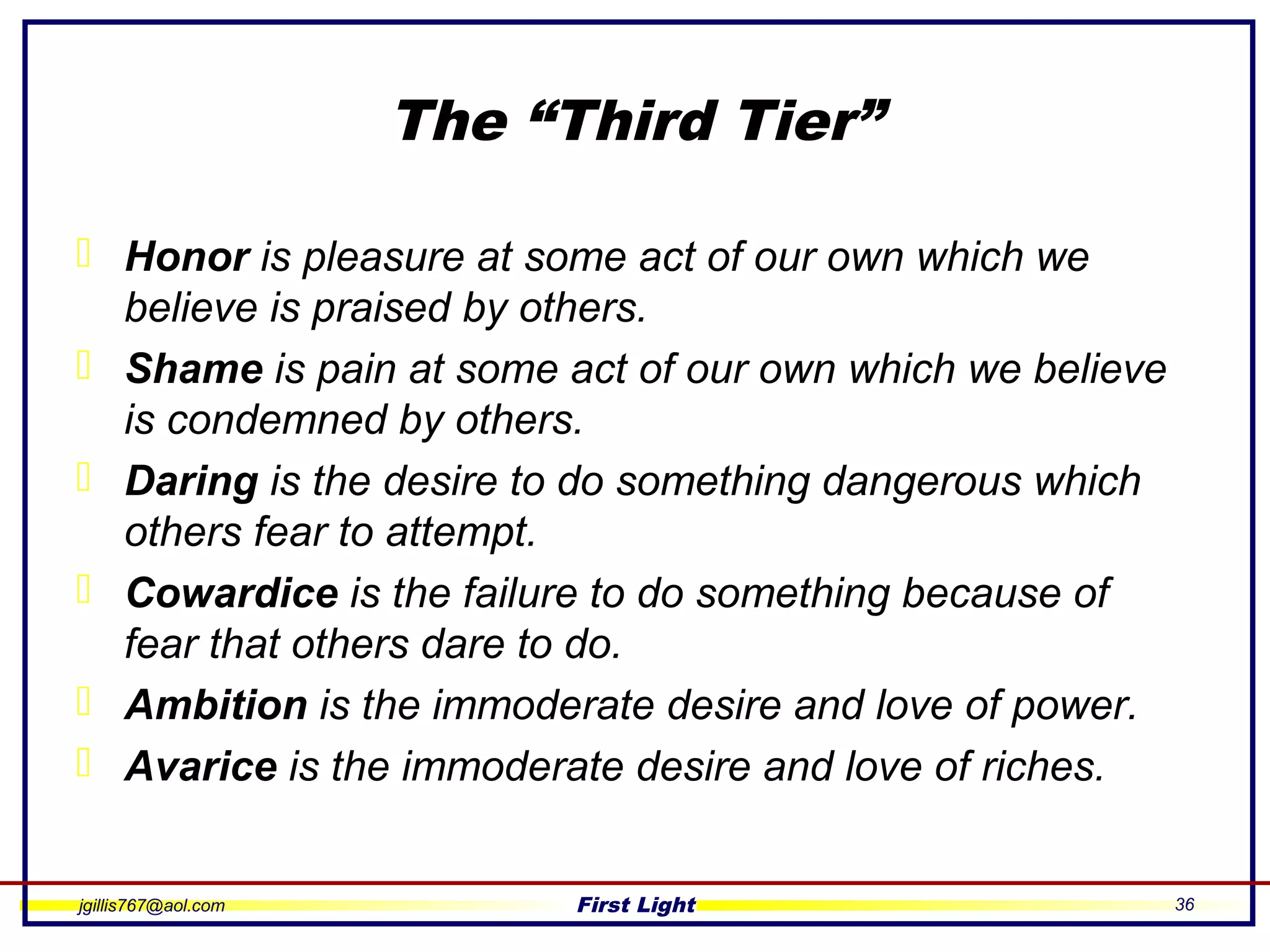 jgillis767@aol.com First Light 36
The “Third Tier”
 Honor is pleasure at some act of our own which we
believe is praised by others.
 Shame is pain at some act of our own which we believe
is condemned by others.
 Daring is the desire to do something dangerous which
others fear to attempt.
 Cowardice is the failure to do something because of
fear that others dare to do.
 Ambition is the immoderate desire and love of power.
 Avarice is the immoderate desire and love of riches.
 