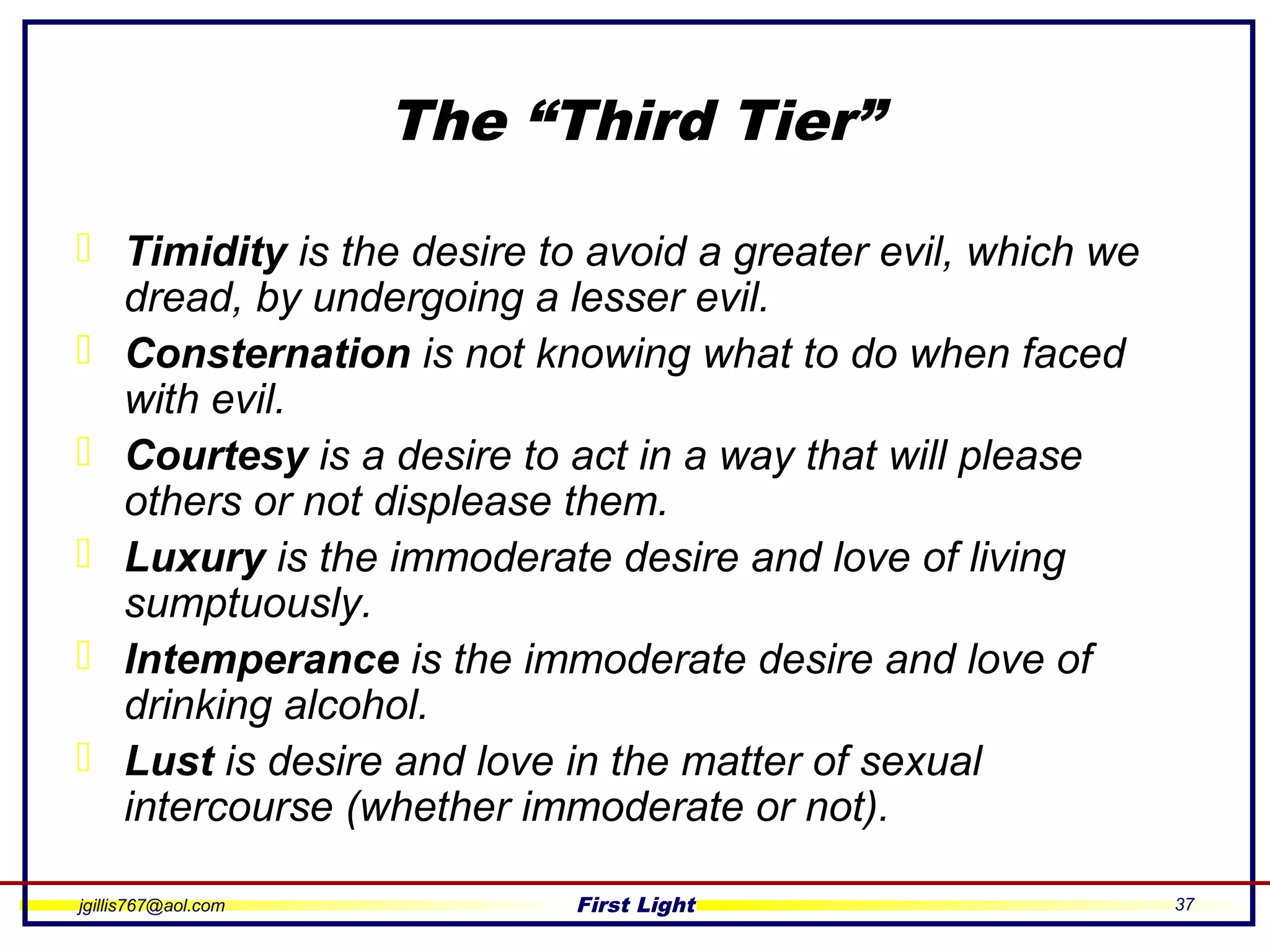 jgillis767@aol.com First Light 37
The “Third Tier”
 Timidity is the desire to avoid a greater evil, which we
dread, by undergoing a lesser evil.
 Consternation is not knowing what to do when faced
with evil.
 Courtesy is a desire to act in a way that will please
others or not displease them.
 Luxury is the immoderate desire and love of living
sumptuously.
 Intemperance is the immoderate desire and love of
drinking alcohol.
 Lust is desire and love in the matter of sexual
intercourse (whether immoderate or not).
 
