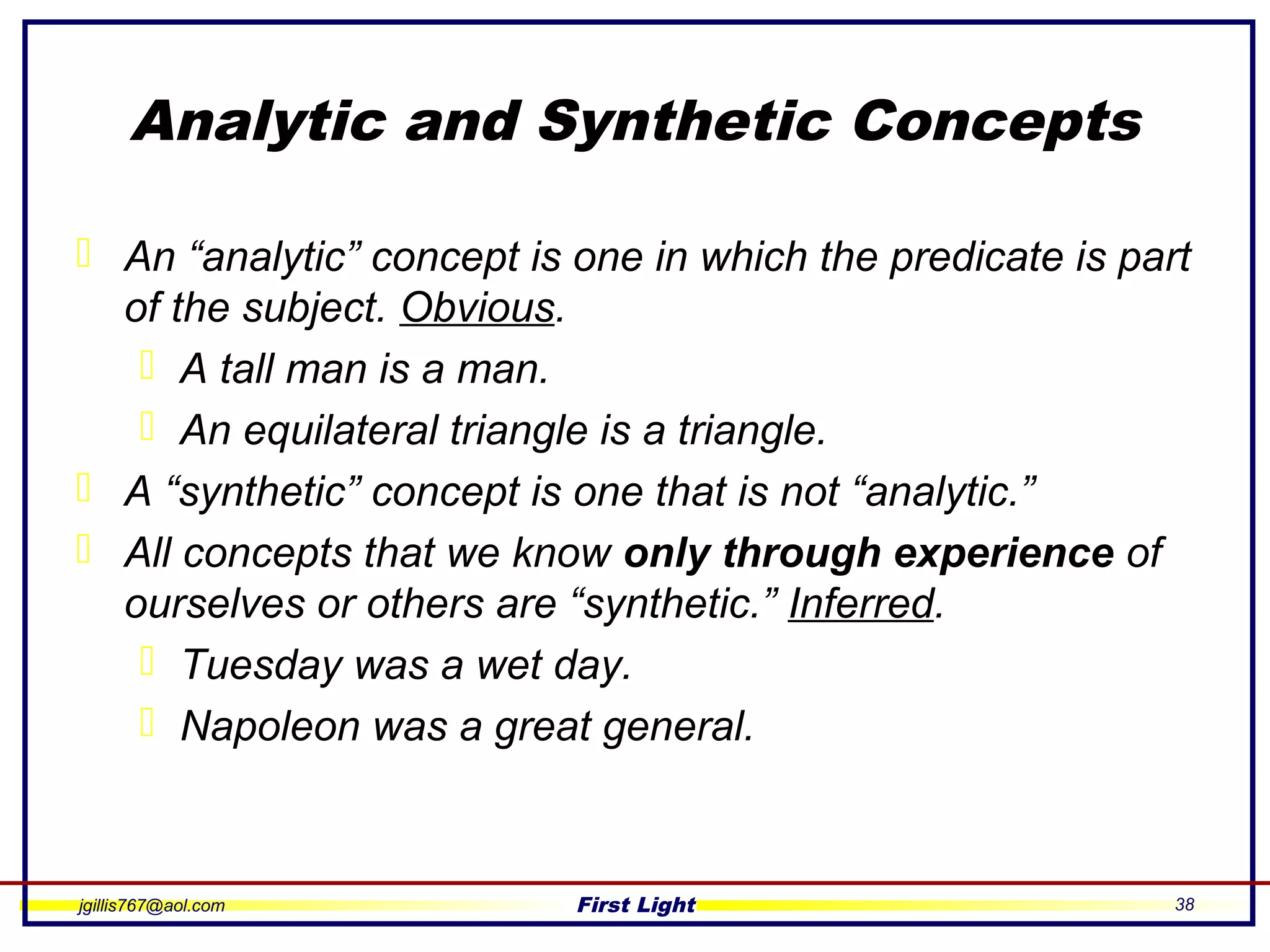 jgillis767@aol.com First Light 38
Analytic and Synthetic Concepts
 An “analytic” concept is one in which the predicate is part
of the subject. Obvious.
 A tall man is a man.
 An equilateral triangle is a triangle.
 A “synthetic” concept is one that is not “analytic.”
 All concepts that we know only through experience of
ourselves or others are “synthetic.” Inferred.
 Tuesday was a wet day.
 Napoleon was a great general.
 