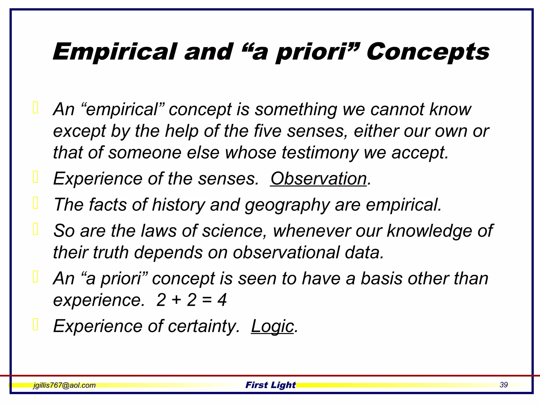 jgillis767@aol.com First Light 39
Empirical and “a priori” Concepts
 An “empirical” concept is something we cannot know
except by the help of the five senses, either our own or
that of someone else whose testimony we accept.
 Experience of the senses. Observation.
 The facts of history and geography are empirical.
 So are the laws of science, whenever our knowledge of
their truth depends on observational data.
 An “a priori” concept is seen to have a basis other than
experience. 2 + 2 = 4
 Experience of certainty. Logic.
 