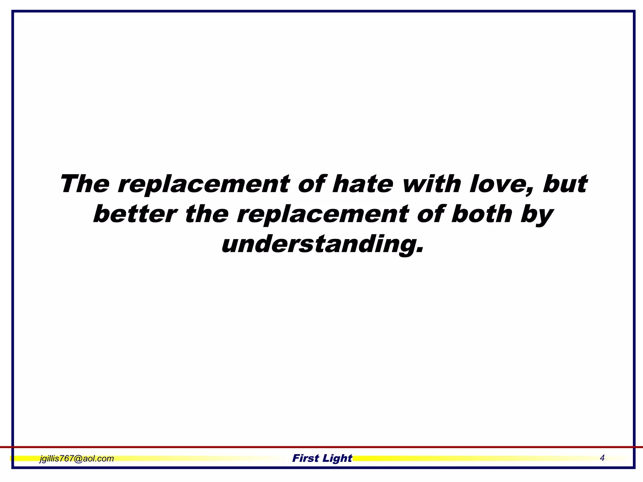 jgillis767@aol.com First Light 4
The replacement of hate with love, but
better the replacement of both by
understanding.
 