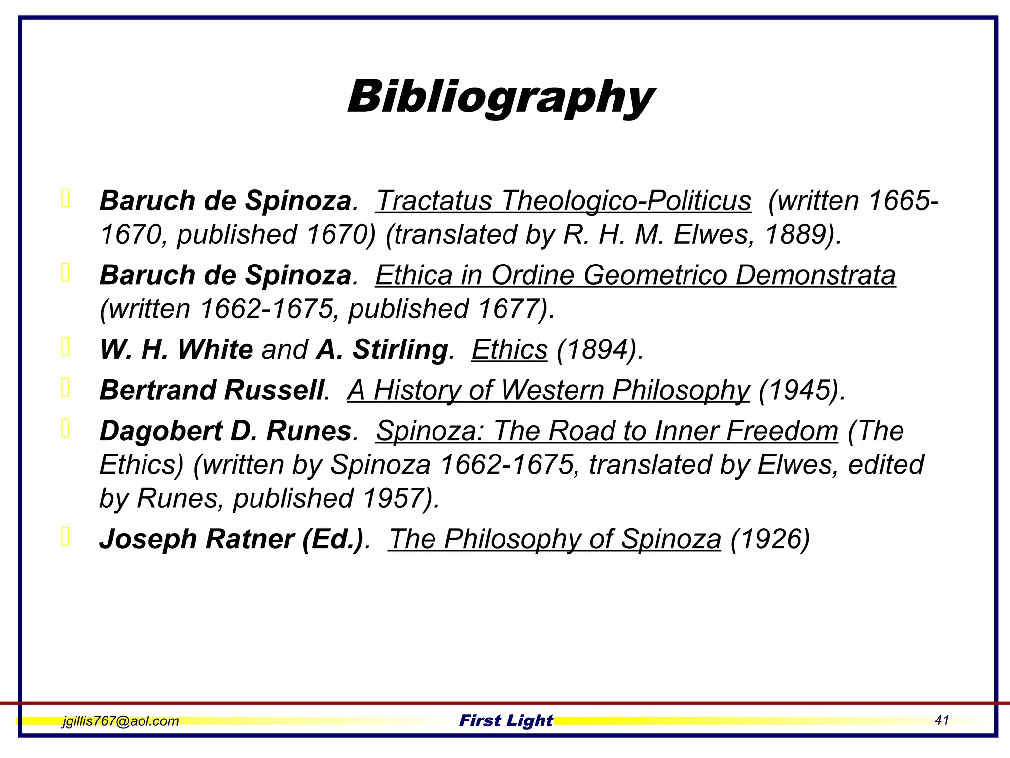 jgillis767@aol.com First Light 41
Bibliography
 Baruch de Spinoza. Tractatus Theologico-Politicus (written 1665-
1670, published 1670) (translated by R. H. M. Elwes, 1889).
 Baruch de Spinoza. Ethica in Ordine Geometrico Demonstrata
(written 1662-1675, published 1677).
 W. H. White and A. Stirling. Ethics (1894).
 Bertrand Russell. A History of Western Philosophy (1945).
 Dagobert D. Runes. Spinoza: The Road to Inner Freedom (The
Ethics) (written by Spinoza 1662-1675, translated by Elwes, edited
by Runes, published 1957).
 Joseph Ratner (Ed.). The Philosophy of Spinoza (1926)
 